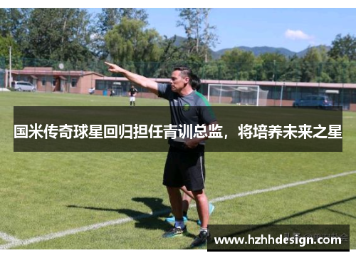国米传奇球星回归担任青训总监，将培养未来之星